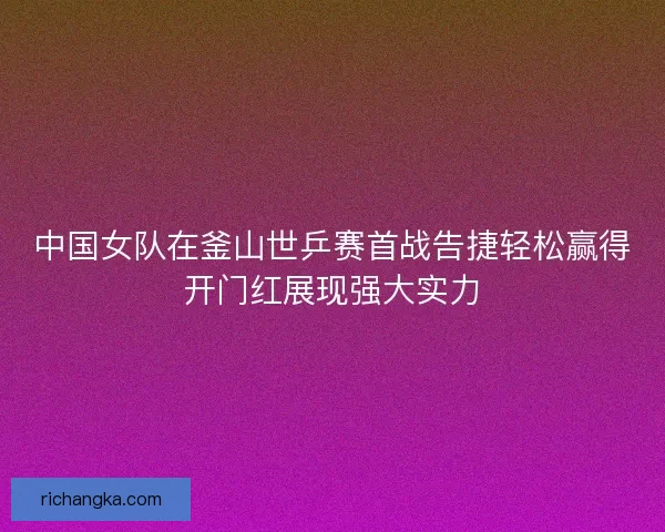 中国女队在釜山世乒赛首战告捷轻松赢得开门红展现强大实力
