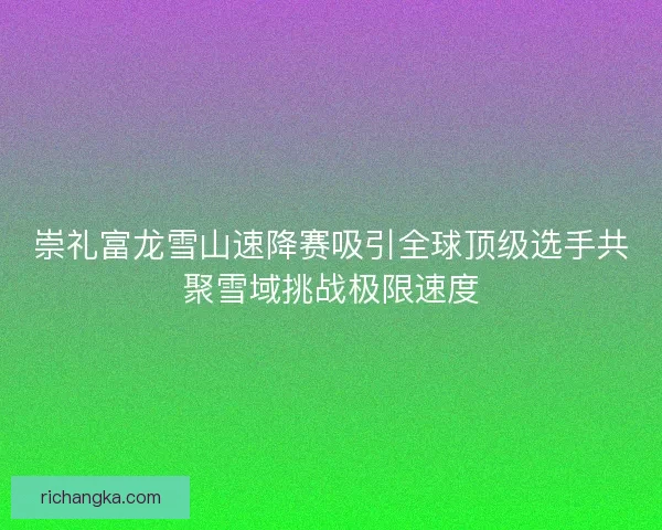 崇礼富龙雪山速降赛吸引全球顶级选手共聚雪域挑战极限速度