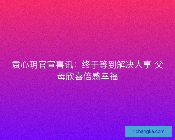 袁心玥官宣喜讯：终于等到解决大事 父母欣喜倍感幸福