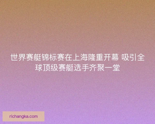 世界赛艇锦标赛在上海隆重开幕 吸引全球顶级赛艇选手齐聚一堂
