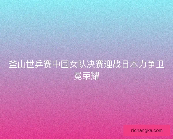 釜山世乒赛中国女队决赛迎战日本力争卫冕荣耀 釜山世乒赛中国女队决赛迎战日本力争卫冕荣耀