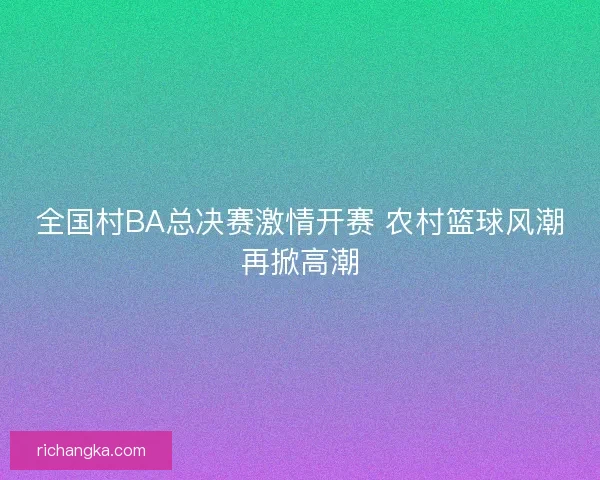 全国村BA总决赛激情开赛 农村篮球风潮再掀高潮 全国村BA总决赛激情开赛 农村篮球风潮再掀高潮