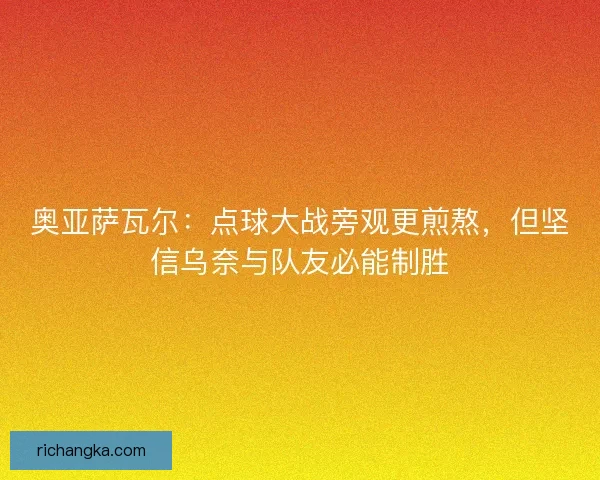 奥亚萨瓦尔：点球大战旁观更煎熬，但坚信乌奈与队友必能制胜
