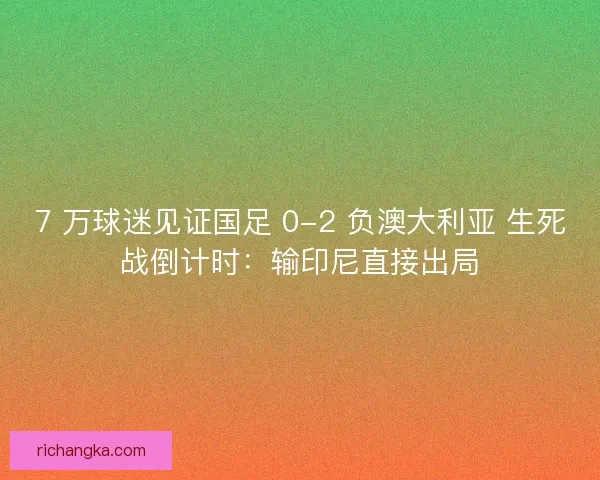 7 万球迷见证国足 0-2 负澳大利亚 生死战倒计时：输印尼直接出局