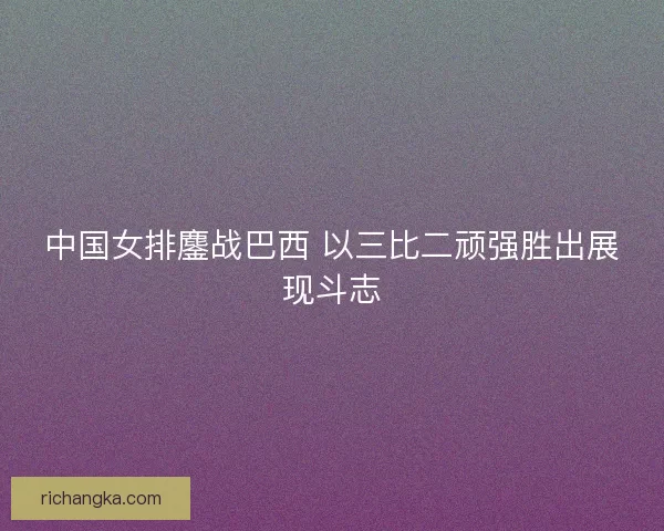 中国女排鏖战巴西 以三比二顽强胜出展现斗志