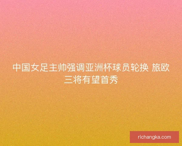 中国女足主帅强调亚洲杯球员轮换 旅欧三将有望首秀 中国女足主帅强调亚洲杯球员轮换 旅欧三将有望首秀