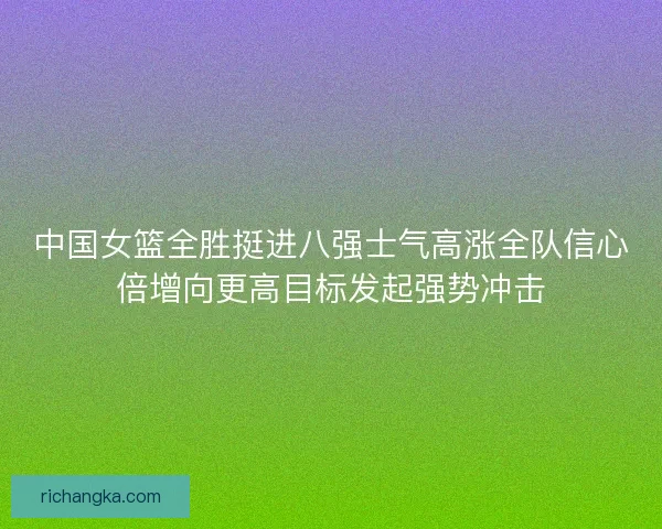 中国女篮全胜挺进八强士气高涨全队信心倍增向更高目标发起强势冲击 中国女篮全胜挺进八强士气高涨全队信心倍增向更高目标发起强势冲击