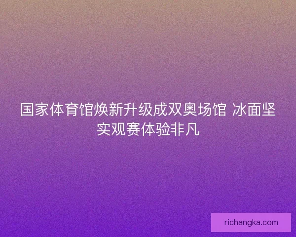 国家体育馆焕新升级成双奥场馆 冰面坚实观赛体验非凡 国家体育馆焕新升级成双奥场馆 冰面坚实观赛体验非凡